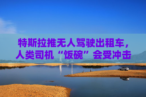 特斯拉推无人驾驶出租车，人类司机“饭碗”会受冲击吗？