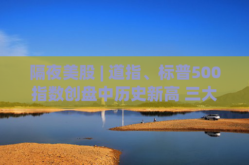 隔夜美股 | 道指、标普500指数创盘中历史新高 三大指数连续第五周上涨
