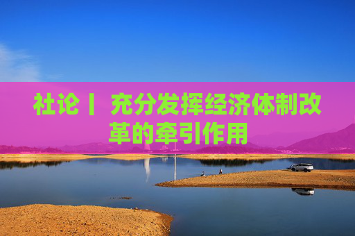 社论丨 充分发挥经济体制改革的牵引作用