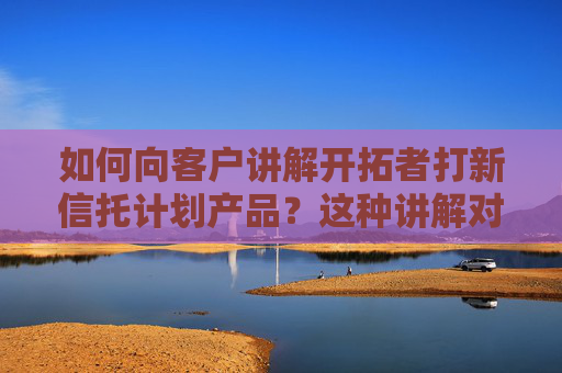 如何向客户讲解开拓者打新信托计划产品？这种讲解对销售有何帮助？