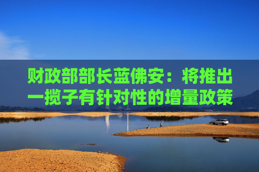 财政部部长蓝佛安：将推出一揽子有针对性的增量政策举措 中央财政还有较大的举债空间和赤字提升空间