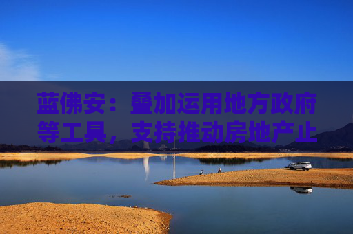 蓝佛安：叠加运用地方政府等工具，支持推动房地产止跌回稳