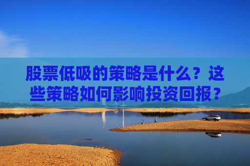 股票低吸的策略是什么？这些策略如何影响投资回报？