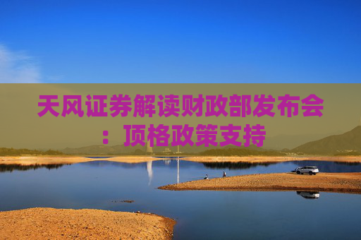 天风证券解读财政部发布会：顶格政策支持