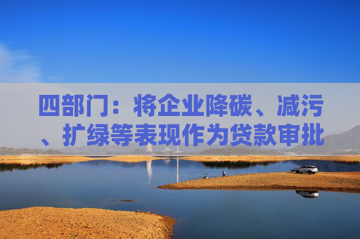 四部门：将企业降碳、减污、扩绿等表现作为贷款审批、额度测算、利率定价的重要参考因素