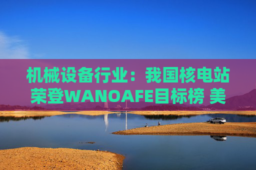 机械设备行业：我国核电站荣登WANOAFE目标榜 美国能源部奖励微型堆技术开发