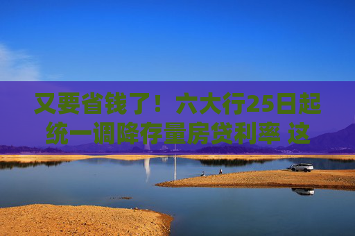 又要省钱了！六大行25日起统一调降存量房贷利率 这些细节要注意