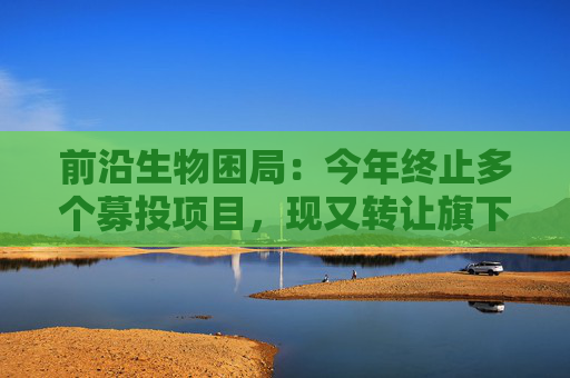 前沿生物困局：今年终止多个募投项目，现又转让旗下亏损公司回笼资金
