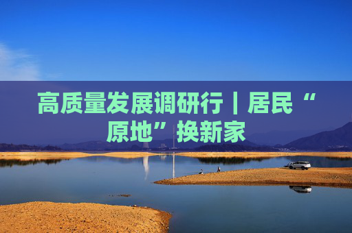 高质量发展调研行｜居民“原地”换新家