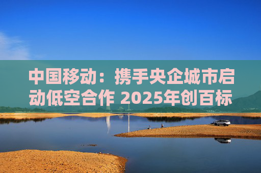 中国移动：携手央企城市启动低空合作 2025年创百标杆