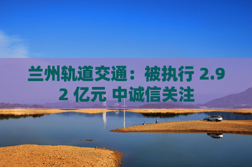 兰州轨道交通：被执行 2.92 亿元 中诚信关注