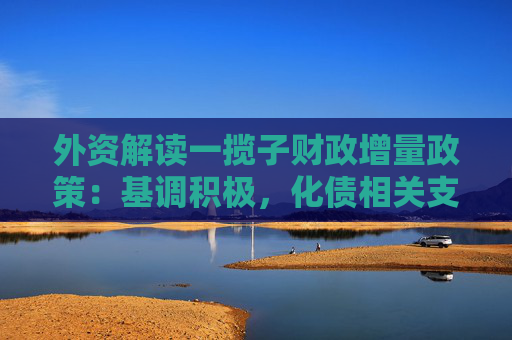 外资解读一揽子财政增量政策：基调积极，化债相关支持力度较大