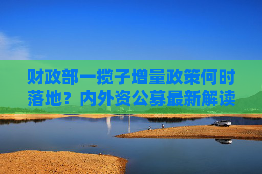 财政部一揽子增量政策何时落地？内外资公募最新解读：可关注本月下旬