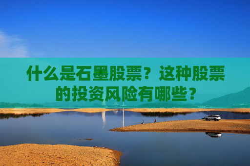 什么是石墨股票？这种股票的投资风险有哪些？