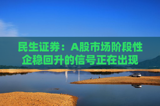 民生证券：A股市场阶段性企稳回升的信号正在出现