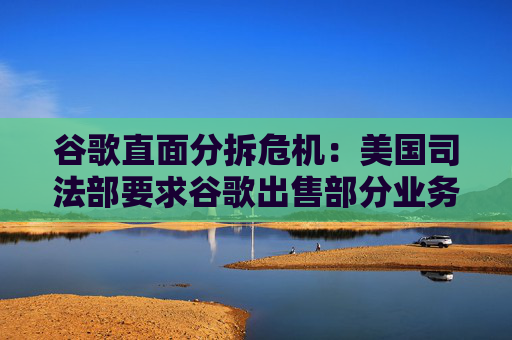 谷歌直面分拆危机：美国司法部要求谷歌出售部分业务