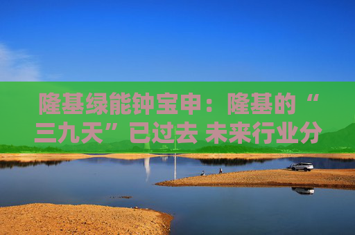 隆基绿能钟宝申：隆基的“三九天”已过去 未来行业分化仍会持续