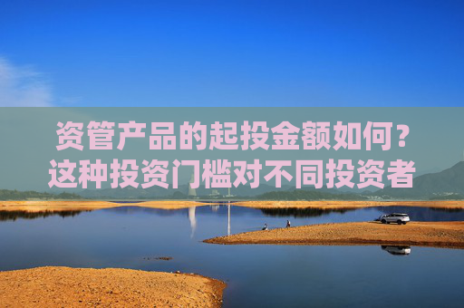 资管产品的起投金额如何？这种投资门槛对不同投资者群体有何影响？