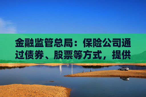 金融监管总局：保险公司通过债券、股票等方式，提供各类融资支持28.8万亿元