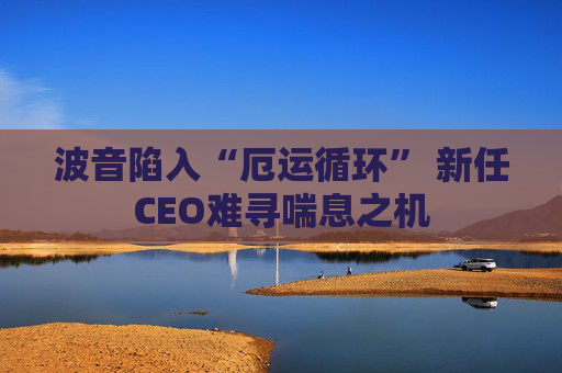 波音陷入“厄运循环” 新任CEO难寻喘息之机