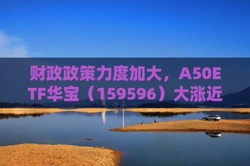 财政政策力度加大，A50ETF华宝（159596）大涨近2%，成交额超2亿元