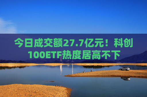 今日成交额27.7亿元！科创100ETF热度居高不下