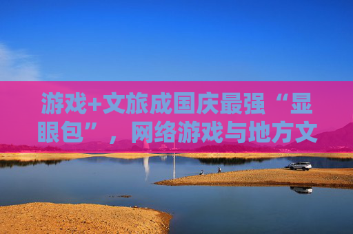 游戏+文旅成国庆最强“显眼包”，网络游戏与地方文旅深度融合成为新趋势