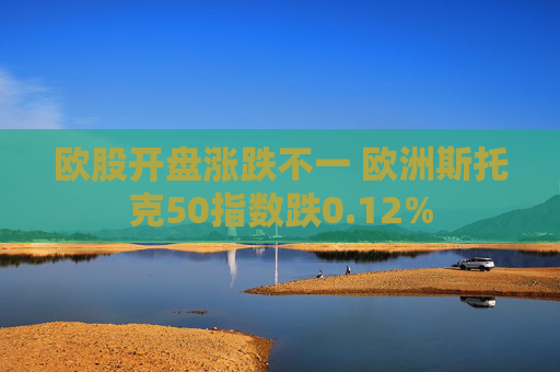 欧股开盘涨跌不一 欧洲斯托克50指数跌0.12%