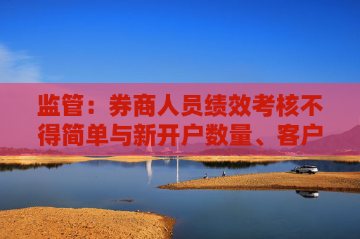 监管：券商人员绩效考核不得简单与新开户数量、客户交易量直接挂钩