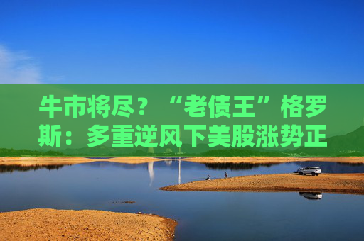 牛市将尽？“老债王”格罗斯：多重逆风下美股涨势正在减弱