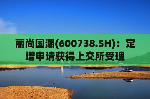 丽尚国潮(600738.SH)：定增申请获得上交所受理