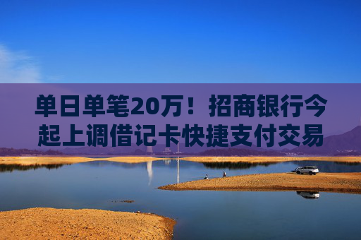 单日单笔20万！招商银行今起上调借记卡快捷支付交易限额 去年来平安银行、邮储银行也曾调整