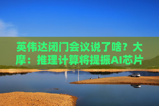 英伟达闭门会议说了啥？大摩：推理计算将提振AI芯片长期需求