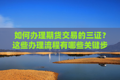 如何办理期货交易的三证？这些办理流程有哪些关键步骤？