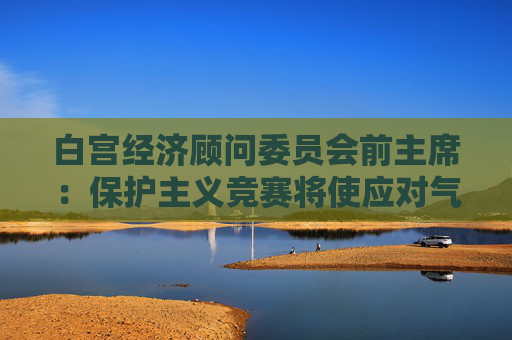白宫经济顾问委员会前主席：保护主义竞赛将使应对气候变化适得其反