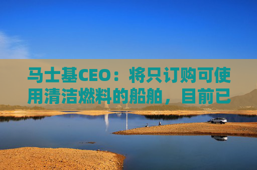 马士基CEO：将只订购可使用清洁燃料的船舶，目前已有五艘投入运营