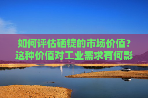 如何评估硒锭的市场价值？这种价值对工业需求有何影响？