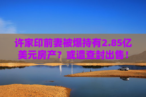 许家印前妻被爆持有2.85亿美元房产？或遭查封出售！