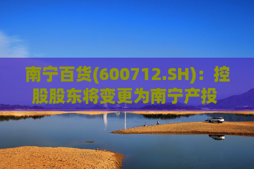 南宁百货(600712.SH)：控股股东将变更为南宁产投 实控人不变