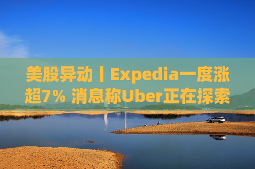 美股异动丨Expedia一度涨超7% 消息称Uber正在探索收购该公司的可能性
