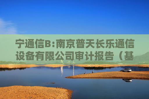 宁通信B:南京普天长乐通信设备有限公司审计报告（基准日为2024年6月30日）