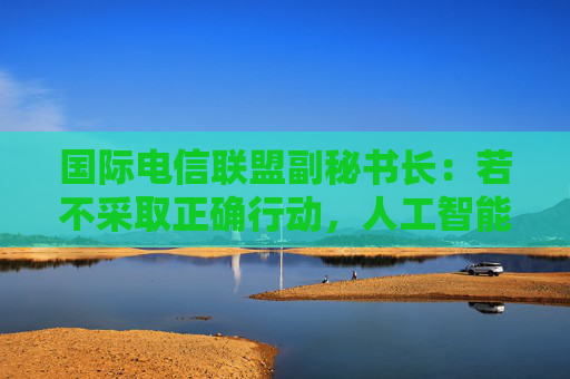 国际电信联盟副秘书长：若不采取正确行动，人工智能会带来巨大风险