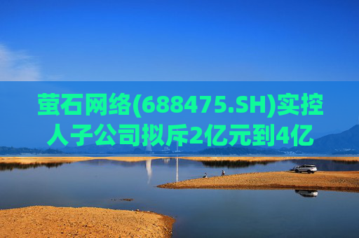 萤石网络(688475.SH)实控人子公司拟斥2亿元到4亿元增持股份