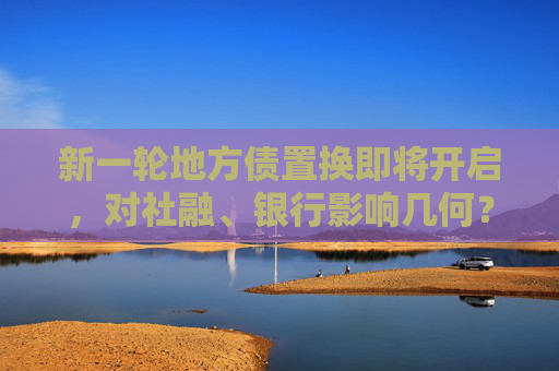 新一轮地方债置换即将开启，对社融、银行影响几何？