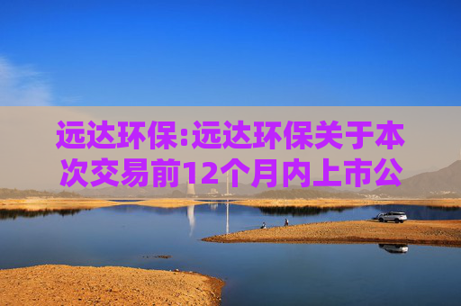 远达环保:远达环保关于本次交易前12个月内上市公司购买、出售资产情况的说明