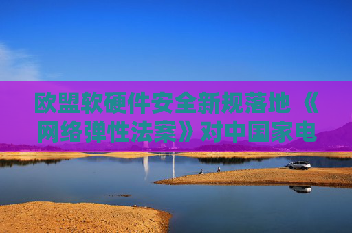 欧盟软硬件安全新规落地 《网络弹性法案》对中国家电出口影响几何