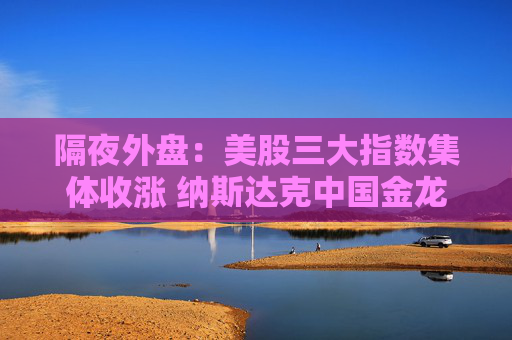 隔夜外盘：美股三大指数集体收涨 纳斯达克中国金龙指数涨超3%