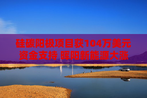 硅碳阳极项目获104万美元资金支持 晖阳新能源大涨超11%