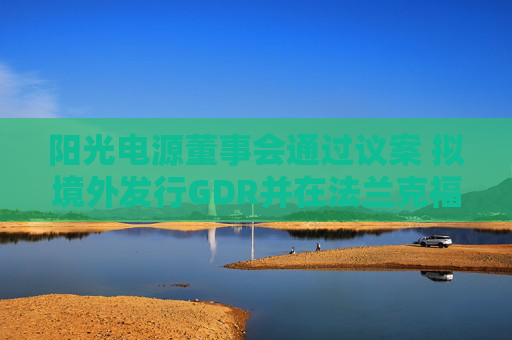 阳光电源董事会通过议案 拟境外发行GDR并在法兰克福上市
