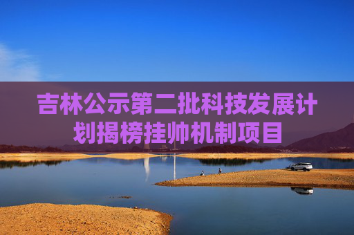 吉林公示第二批科技发展计划揭榜挂帅机制项目